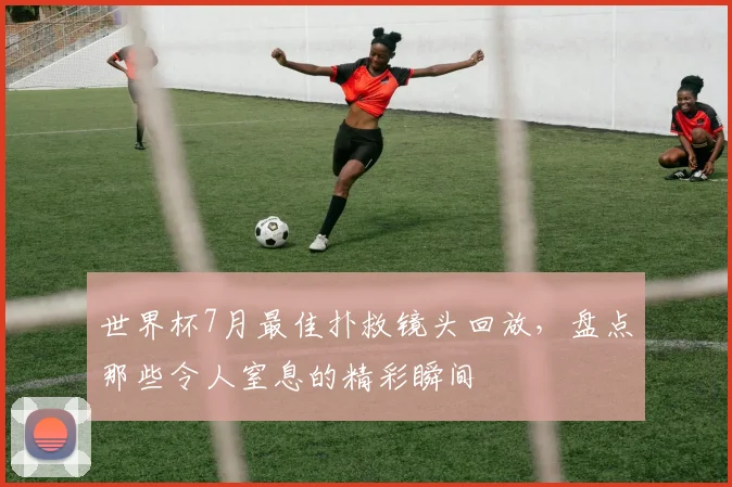 世界杯7月最佳扑救镜头回放，盘点那些令人窒息的精彩瞬间