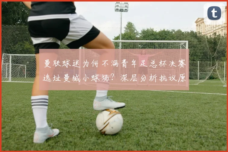 曼联球迷为何不满青年足总杯决赛选址曼城小球场?深层分析抗议原因
