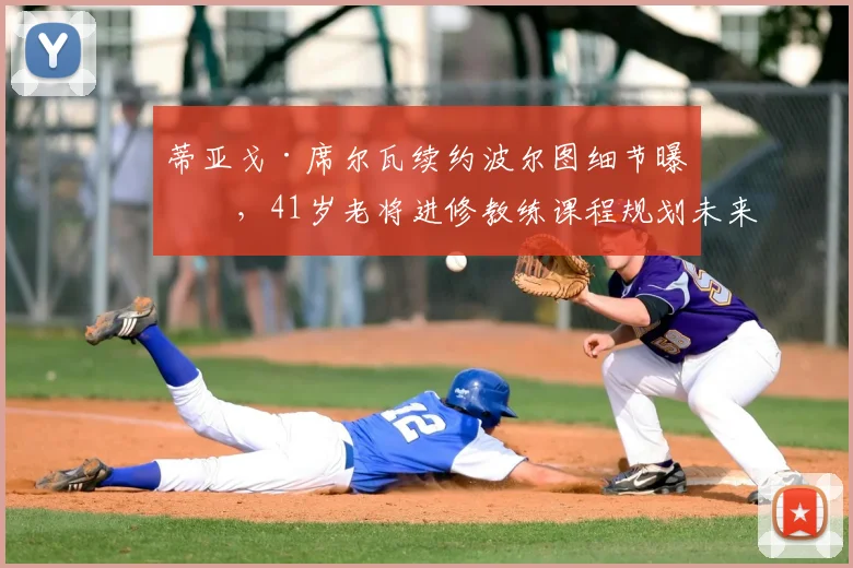 蒂亚戈·席尔瓦续约波尔图细节曝光,41岁老将进修教练课程规划未来执教