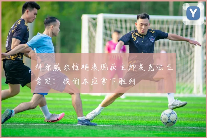 科尔威尔惊艳表现获主帅麦克法兰肯定：我们本应拿下胜利
