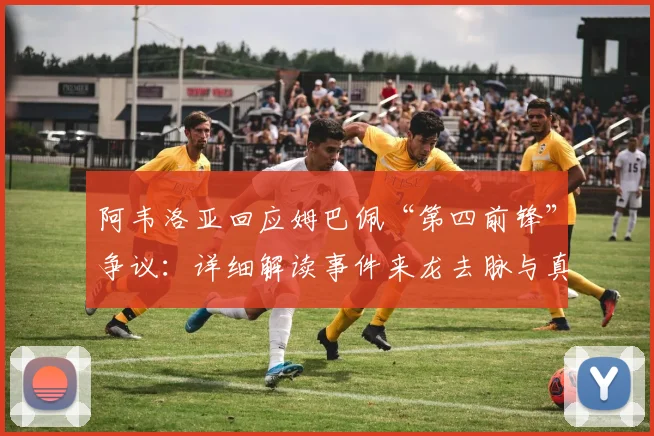 阿韦洛亚回应姆巴佩“第四前锋”争议:详细解读事件来龙去脉与真实含义