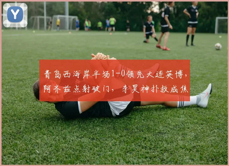 青岛西海岸半场1-0领先大连英博，阿齐兹点射破门，李昊神扑救成焦点