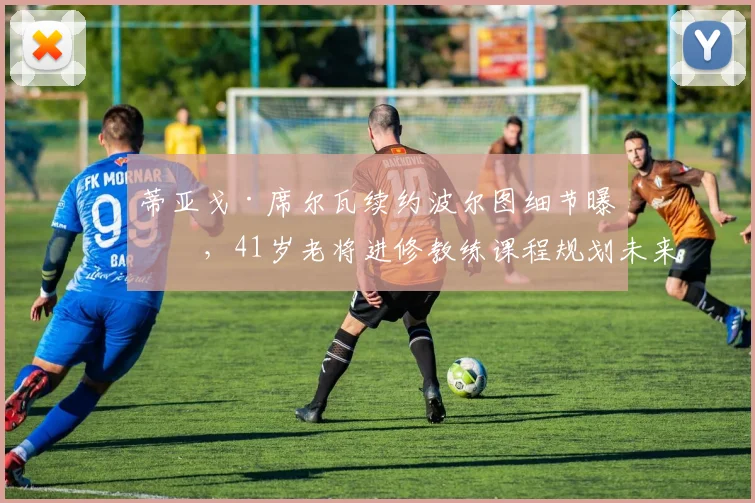 蒂亚戈·席尔瓦续约波尔图细节曝光，41岁老将进修教练课程规划未来执教
