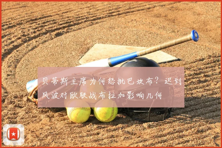 贝蒂斯主席为何怒批巴坎布？迟到风波对欧联战布拉加影响几何